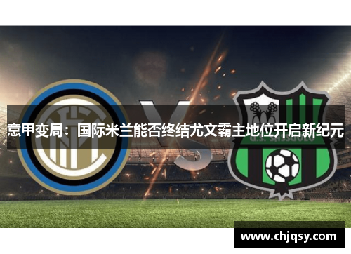意甲变局：国际米兰能否终结尤文霸主地位开启新纪元