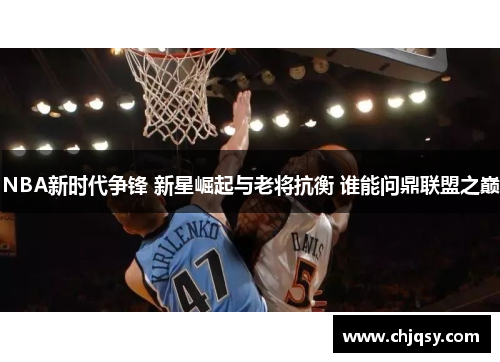 NBA新时代争锋 新星崛起与老将抗衡 谁能问鼎联盟之巅