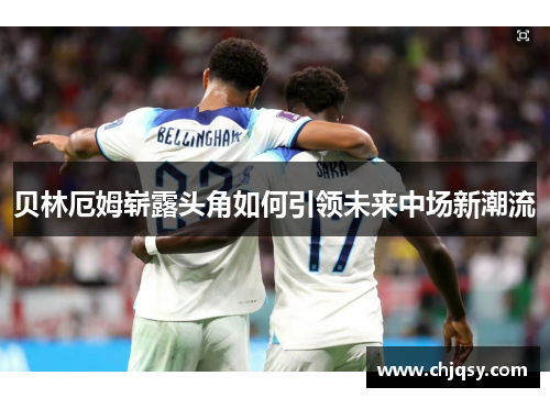 贝林厄姆崭露头角如何引领未来中场新潮流 贝林厄姆崭露头角如何引领未来中场新潮流